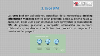 3. Usos BIM
Los usos BIM son aplicaciones específicas de la metodología Building
Information Modeling dentro de un proyecto, desde su diseño hasta su
operación. Estos usos están diseñados para aprovechar la capacidad de
BIM de generar, gestionar y compartir información en entornos
colaborativos, ayudando a optimizar los procesos y mejorar los
resultados del proyecto.
 