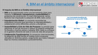 4. BIM en el ámbito internacional
El Impulso de BIM en el Ámbito Internacional
• BIM se ha posicionado como una herramienta clave para
mejorar la eficiencia, transparencia y sostenibilidad en
proyectos de construcción. A nivel internacional, varios
factores han impulsado la adopción de BIM, tales como:
• Estandarización Global: La creciente necesidad de
estándares comunes que permitan la interoperabilidad y
colaboración entre diferentes actores y disciplinas.
• Sostenibilidad y Ciclo de Vida del Proyecto: La presión para
optimizar el uso de recursos y reducir el impacto ambiental
ha llevado a muchos países a adoptar BIM, dado su enfoque
en la gestión eficiente de todo el ciclo de vida del proyecto.
• Colaboración Transfronteriza: En proyectos internacionales,
la adopción de BIM facilita el trabajo entre empresas
ubicadas en distintos países, asegurando que todos trabajen
bajo los mismos estándares y procedimientos.
 