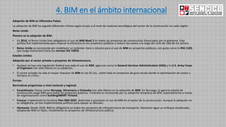 4. BIM en el ámbito internacional
Adopción de BIM en Diferentes Países
La adopción de BIM ha seguido diferentes ritmos según el país y el nivel de madurez tecnológica del sector de la construcción en cada región.
Reino Unido
Pionero en la adopción de BIM.
• En 2016, el Reino Unido hizo obligatorio el uso de BIM Nivel 2 en todos los proyectos de construcción financiados por el gobierno. Esta
política fue implementada para mejorar la eficiencia en los proyectos públicos y reducir los costos a lo largo del ciclo de vida de los activos.
• Reino Unido es reconocido por establecer un estándar claro y robusto para el uso de BIM en proyectos públicos, con guías como la PAS 1192,
que luego evolucionó hacia las normas ISO 19650.
Estados Unidos
Adopción por el sector privado y proyectos de infraestructura.
• Aunque no hay una regulación federal que exija el uso de BIM, agencias como la General Services Administration (GSA) y la U.S. Army Corps
of Engineers han sido líderes en su adopción.
• El sector privado ha sido el mayor impulsor de BIM en los EE.UU., sobre todo en proyectos de gran escala donde la optimización de costos y
tiempos es crítica.
Europa
Normativas progresivas a nivel nacional y regional.
• Escandinavia: Países como Noruega, Dinamarca y Finlandia han sido líderes en la adopción de BIM. En Noruega, la agencia estatal de
construcción exige BIM para todos los proyectos públicos. Finlandia es reconocida por su adopción temprana de BIM, especialmente a través
de organizaciones como buildingSMART Finland.
• Francia: Implementó la iniciativa Plan BIM 2022, destinada a promover el uso de BIM en el sector de la construcción. Aunque la adopción no
es obligatoria, se han implementado políticas para apoyar su difusión.
• Alemania: Desde 2020, BIM es obligatorio en todos los proyectos de infraestructura de transporte. Alemania sigue un enfoque escalonado,
adoptando BIM en fases, inicialmente en proyectos de infraestructura pública.
 