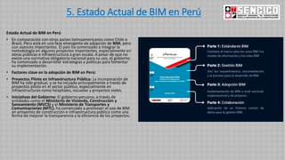 5. Estado Actual de BIM en Perú
Estado Actual de BIM en Perú
• En comparación con otros países latinoamericanos como Chile o
Brasil, Perú está en una fase emergente de adopción de BIM, pero
con avances importantes. El país ha comenzado a integrar la
metodología en algunos proyectos importantes, especialmente en
obras públicas e infraestructura a gran escala. A pesar de que no
existe una normativa obligatoria nacional para su uso, el gobierno
ha comenzado a desarrollar estrategias y políticas para fomentar
su implementación.
• Factores clave en la adopción de BIM en Perú:
• Proyectos Piloto en Infraestructura Pública: La incorporación de
BIM ha sido gradual, y se ha iniciado principalmente a través de
proyectos piloto en el sector público, especialmente en
infraestructuras como hospitales, escuelas y proyectos viales.
• Iniciativas del Gobierno: El gobierno peruano, a través de
entidades como el Ministerio de Vivienda, Construcción y
Saneamiento (MVCS) y el Ministerio de Transportes y
Comunicaciones (MTC), ha comenzado a promover el uso de BIM
en proyectos de construcción e infraestructura pública como una
forma de mejorar la transparencia y la eficiencia de los proyectos.
 
