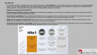 Plan BIM Perú
• En diciembre de 2019, el gobierno peruano lanzó oficialmente el Plan BIM Perú, una iniciativa clave para la adopción de la metodología BIM
a nivel nacional. Esta estrategia tiene como objetivo general lograr que todos los proyectos de infraestructura pública usen BIM para el año
2030, siguiendo el ejemplo de otros países que han implementado programas similares.
• Objetivos principales del Plan BIM Perú:
• Estandarización de BIM en Proyectos Públicos: El Plan BIM busca establecer una normativa y estándares claros para la aplicación de BIM en
todos los proyectos de infraestructura pública.
• Desarrollo de Capacidades: Una parte fundamental del plan es la capacitación de los profesionales del sector de la construcción, tanto en el
sector público como privado, para asegurar que cuenten con las habilidades necesarias para trabajar con BIM.
• Mejora de la Transparencia y Eficiencia: BIM es visto como una herramienta para reducir los sobrecostos, mejorar la planificación, evitar
retrasos en los proyectos y hacer un uso más eficiente de los recursos públicos.
• Promoción de la Innovación y Tecnología: Fomentar la innovación en el sector de la construcción a través del uso de nuevas tecnologías que
acompañan a BIM, como la realidad aumentada, realidad virtual y el uso de drones.
 