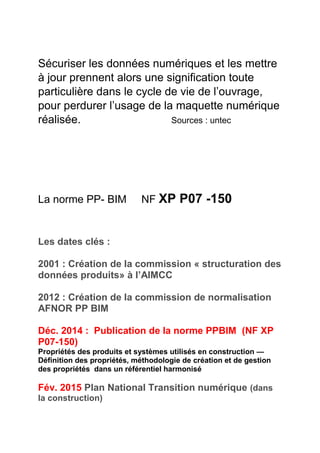 Sécuriser les données numériques et les mettre
à jour prennent alors une signification toute
particulière dans le cycle de vie de l’ouvrage,
pour perdurer l’usage de la maquette numérique
réalisée. Sources : untec
La norme PP- BIM NF XP P07 -150
Les dates clés :
2001 : Création de la commission « structuration des
données produits» à l’AIMCC
2012 : Création de la commission de normalisation
AFNOR PP BIM
Déc. 2014 : Publication de la norme PPBIM (NF XP
P07-150)
Propriétés des produits et systèmes utilisés en construction —
Définition des propriétés, méthodologie de création et de gestion
des propriétés dans un référentiel harmonisé
Fév. 2015 Plan National Transition numérique (dans
la construction)
 