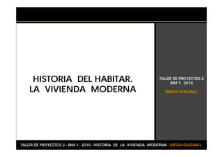 HISTORIA DEL HABITAR.                                         TALLER DE PROYECTOS 2
                                                                        BIM 1 - 2010

    LA VIVIENDA MODERNA                                               DIEGO OLGUIN L.




TALLER DE PROYECTOS 2 - BIM 1 - 2010 - HISTORIA DE LA VIVIENDA MODERNA - DIEGO OLGUIN L.
 