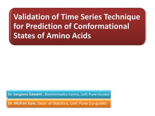 Validation of Time Series Technique
   for Prediction of Conformational
   States of Amino Acids




Dr. Sangeeta Sawant , Bioinformatics Centre, UoP, Pune (Guide)

Dr. Mohan Kale, Dept. of Statistics, UoP, Pune (co-guide)
 