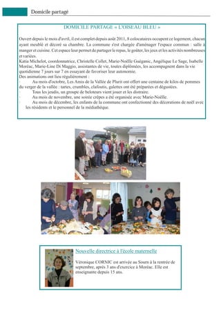 Domicile partagé

                          DOMICILE PARTAGE « L'OISEAU BLEU »

Ouvert depuis le mois d'avril, il est complet depuis août 2011, 8 colocataires occupent ce logement, chacun
ayant meublé et décoré sa chambre. La commune s'est chargée d'aménager l'espace commun : salle à
manger et cuisine. Cet espace leur permet de partager le repas, le goûter, les jeux et les activités nombreuses
et variées.
Katia Michelot, coordonnatrice, Christelle Collet, Marie-Noëlle Guéganic, Angélique Le Sage, Isabelle
Moréac, Marie-Line Di Maggio, assistantes de vie, toutes diplômées, les accompagnent dans la vie
quotidienne 7 jours sur 7 en essayant de favoriser leur autonomie.
Des animations ont lieu régulièrement :
·       Au mois d'octobre, Les Amis de la Vallée de Plurit ont offert une centaine de kilos de pommes
du verger de la vallée : tartes, crumbles, clafoutis, galettes ont été préparées et dégustées.
·       Tous les jeudis, un groupe de beloteurs vient jouer et les distraire.
·       Au mois de novembre, une soirée crêpes a été organisée avec Marie-Noëlle.
·       Au mois de décembre, les enfants de la commune ont confectionné des décorations de noël avec
    les résidents et le personnel de la médiathèque.




                                 Nouvelle directrice à l'école maternelle

                                 Véronique CORNIC est arrivée au Sourn à la rentrée de
                                 septembre, après 3 ans d'exercice à Moréac. Elle est
                                 enseignante depuis 15 ans.
 