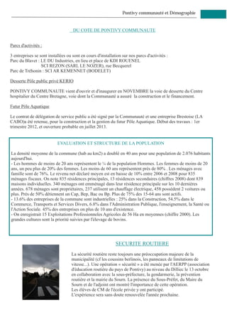 Pontivy communauté et Démographie


                                    DU COTE DE PONTIVY COMMUNAUTE


Parcs d'activités :

3 entreprises se sont installées ou sont en cours d'installation sur nos parcs d'activités :
Parc du Blavet : LE DU Industries, en lieu et place de KDI ROUENEL
                  SCI REZON (SARL LE NOZER), rue Becquerel
Parc de Tréhonin : SCI AR KEMENNET (BODELET)

Desserte Pôle public privé KERIO

PONTIVY COMMUNAUTE vient d'ouvrir et d'inaugurer en NOVEMBRE la voie de desserte du Centre
hospitalier du Centre Bretagne, voie dont la Communauté a assuré la construction et le financement.

Futur Pôle Aquatique

Le contrat de délégation de service public a été signé par la Communauté et une entreprise Brestoise (LA
CABO)a été retenue, pour la construction et la gestion du futur Pôle Aquatique. Début des travaux : 1er
trimestre 2012, et ouverture probable en juillet 2013.


                           EVALUATION ET STRUCTURE DE LA POPULATION

La densité moyenne de la commune (hab au km2) a doublé en 40 ans pour une population de 2.076 habitants
aujourd'hui.
- Les hommes de moins de 20 ans représentent le ¼ de la population Hommes. Les femmes de moins de 20
ans, un peu plus de 20% des femmes. Les moins de 60 ans représentent près de 80% . Les ménages avec
famille sont de 76%. Le revenu net déclaré moyen est en baisse de 10% entre 2006 et 2008 pour 835
ménages fiscaux. On note 835 résidences principales, 13 résidences secondaires (chiffres 2008) dont 839
maisons individuelles. 340 ménages ont emménagé dans leur résidence principale sur les 10 dernières
années. 678 ménages sont propriétaires, 237 utilisent un chauffage électrique, 458 possèdent 2 voitures ou
plus. Près de 50% détiennent un Cap, Bep, Bac ou Bp. Plus de 75% des 15-64 ans sont actifs.
- 13.6% des entreprises de la commune sont industrielles : 25% dans la Construction, 54.5% dans le
Commerce, Transports et Services Divers, 6.8% dans l'Administration Publique, l'enseignement, la Santé ou
l'Action Sociale. 45% des entreprises on plus de 10 ans d'existence.
- On enregistrait 15 Exploitations Professionneles Agricoles de 56 Ha en moyennes (chiffre 2000). Les
grandes cultures sont la priorité suivies par l'élevage de bovins.




                                                             SECURITE ROUTIERE
                                   La sécurité routière reste toujours une préoccupation majeure de la
                                   municipalité (cf les coussins berlinois, les panneaux de limitations de
                                   vitesse...). Une opération « sécurité » a été menée par l'AERPP (association
                                   d'éducation routière du pays de Pontivy) au niveau du Dilliec le 13 octobre
                                   en collaboration avec la sous-préfecture, la gendarmerie, la prévention
                                   routière et la mairie du Sourn. La présence du Sous-Préfet, du Maire du
                                   Sourn et de l'adjoint ont montré l'importance de cette opération.
                                   Les élèves de CM de l'école privée y ont participé.
                                   L'expérience sera sans doute renouvelée l'année prochaine.
 