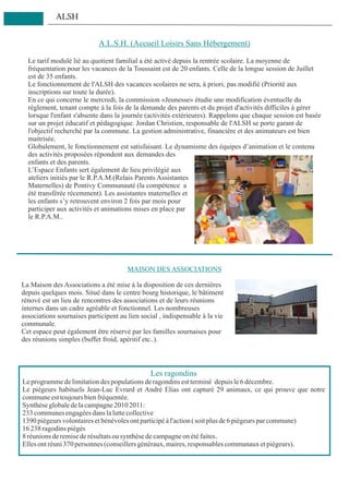 ALSH


                            A.L.S.H. (Accueil Loisirs Sans Hébergement)

  Le tarif modulé lié au quotient familial a été activé depuis la rentrée scolaire. La moyenne de
  fréquentation pour les vacances de la Toussaint est de 20 enfants. Celle de la longue session de Juillet
  est de 35 enfants.
  Le fonctionnement de l'ALSH des vacances scolaires ne sera, à priori, pas modifié (Priorité aux
  inscriptions sur toute la durée).
  En ce qui concerne le mercredi, la commission «Jeunesse» étudie une modification éventuelle du
  règlement, tenant compte à la fois de la demande des parents et du projet d'activités difficiles à gérer
  lorsque l'enfant s'absente dans la journée (activités extérieures). Rappelons que chaque session est basée
  sur un projet éducatif et pédagogique. Jordan Christien, responsable de l'ALSH se porte garant de
  l'objectif recherché par la commune. La gestion administrative, financière et des animateurs est bien
  maitrisée.
  Globalement, le fonctionnement est satisfaisant. Le dynamisme des équipes d’animation et le contenu
  des activités proposées répondent aux demandes des
  enfants et des parents.
  L’Espace Enfants sert également de lieu privilégié aux
  ateliers initiés par le R.P.A.M.(Relais Parents Assistantes
  Maternelles) de Pontivy Communauté (la compétence a
  été transférée récemment). Les assistantes maternelles et
  les enfants s’y retrouvent environ 2 fois par mois pour
  participer aux activités et animations mises en place par
  le R.P.A.M..




                                       MAISON DES ASSOCIATIONS

La Maison des Associations a été mise à la disposition de ces dernières
depuis quelques mois. Situé dans le centre bourg historique, le bâtiment
rénové est un lieu de rencontres des associations et de leurs réunions
internes dans un cadre agréable et fonctionnel. Les nombreuses
associations sournaises participent au lien social , indispensable à la vie
communale.
Cet espace peut également être réservé par les familles sournaises pour
des réunions simples (buffet froid, apéritif etc..).



                                               Les ragondins
Le programme de limitation des populations de ragondins est terminé depuis le 6 décembre.
Le piègeurs habituels Jean-Luc Evrard et André Elias ont capturé 29 animaux, ce qui prouve que notre
commune est toujours bien fréquentée.
Synthèse globale de la campagne 2010 2011:
233 communes engagées dans la lutte collective
1390 piègeurs volontaires et bénévoles ont participé à l'action ( soit plus de 6 piègeurs par commune)
16 238 ragodins piégés
8 réunions de remise de résultats ou synthèse de campagne on été faites.
Elles ont réuni 370 personnes (conseillers généraux, maires, responsables communaux et piégeurs).
 