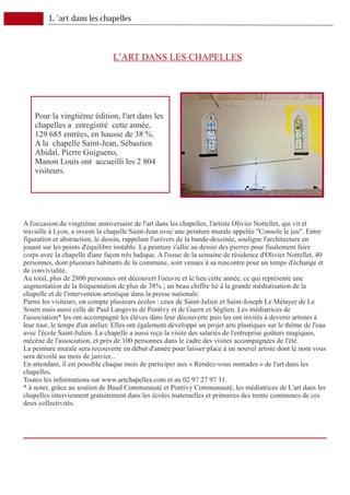 L ’art dans les chapelles



                                L’ART DANS LES CHAPELLES




    Pour la vingtième édition, l'art dans les
    chapelles a enregistré cette année,
    129 685 entrées, en hausse de 38 %.
    A la chapelle Saint-Jean, Sébastien
    Abidal, Pierre Guigueno,
    Manon Louis ont accueilli les 2 804
    visiteurs.




A l'occasion du vingtième anniversaire de l'art dans les chapelles, l'artiste Olivier Nottellet, qui vit et
travaille à Lyon, a investi la chapelle Saint-Jean avec une peinture murale appelée "Console le jeu". Entre
figuration et abstraction, le dessin, rappelant l'univers de la bande-dessinée, souligne l'architecture en
jouant sur les points d'équilibre instable. La peinture s'allie au dessin des pierres pour finalement faire
corps avec la chapelle d'une façon très ludique. A l'issue de la semaine de résidence d'Olivier Nottellet, 40
personnes, dont plusieurs habitants de la commune, sont venues à sa rencontre pour un temps d'échange et
de convivialité.
Au total, plus de 2800 personnes ont découvert l'oeuvre et le lieu cette année, ce qui représente une
augmentation de la fréquentation de plus de 38% ; un beau chiffre lié à la grande médiatisation de la
chapelle et de l'intervention artistique dans la presse nationale.
Parmi les visiteurs, on compte plusieurs écoles : ceux de Saint-Julien et Saint-Joseph Le Métayer de Le
Sourn mais aussi celle de Paul Langevin de Pontivy et de Guern et Séglien. Les médiatrices de
l'association* les ont accompagné les élèves dans leur découverte puis les ont invités à devenir artistes à
leur tour, le temps d'un atelier. Elles ont également développé un projet arts plastiques sur le thème de l'eau
avec l'école Saint-Julien. La chapelle a aussi reçu la visite des salariés de l'entreprise goûters magiques,
mécène de l'association, et près de 100 personnes dans le cadre des visites accompagnées de l'été.
La peinture murale sera recouverte en début d'année pour laisser place à un nouvel artiste dont le nom vous
sera dévoilé au mois de janvier...
En attendant, il est possible chaque mois de participer aux « Rendez-vous nomades » de l'art dans les
chapelles.
Toutes les informations sur www.artchapelles.com et au 02 97 27 97 31.
* à noter, grâce au soutien de Baud Communauté et Pontivy Communauté, les médiatrices de L'art dans les
chapelles interviennent gratuitement dans les écoles maternelles et primaires des trente communes de ces
deux collectivités.
 