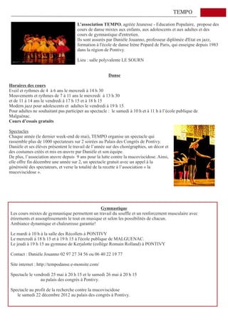 TEMPO

                                      L’association TEMPO, agréée Jeunesse - Education Populaire, propose des
                                      cours de danse mixtes aux enfants, aux adolescents et aux adultes et des
                                      cours de gymnastique d'entretien.
                                      Ils sont assurés par Danièle Jouanno, professeur diplômée d'Etat en jazz,
                                      formation à l'école de danse Irène Popard de Paris, qui enseigne depuis 1983
                                      dans la région de Pontivy.

                                      Lieu : salle polyvalente LE SOURN


                                                       Danse

Horaires des cours
Eveil et rythmes de 4 à 6 ans le mercredi à 14 h 30
Mouvements et rythmes de 7 à 11 ans le mercredi à 13 h 30
et de 11 à 14 ans le vendredi à 17 h 15 et à 18 h 15
Modern jazz pour adolescents et adultes le vendredi à 19 h 15.
Pour adultes ne souhaitant pas participer au spectacle : le samedi à 10 h et à 11 h à l’école publique de
Malguénac.
Cours d’essais gratuits

Spectacles
Chaque année (le dernier week-end de mai), TEMPO organise un spectacle qui
rassemble plus de 1000 spectateurs sur 2 soirées au Palais des Congrès de Pontivy.
Danièle et ses élèves présentent le travail de l’année sur des chorégraphies, un décor et
des costumes créés et mis en œuvre par Danièle et son équipe.
De plus, l’association œuvre depuis 9 ans pour la lutte contre la mucoviscidose. Ainsi,
elle offre fin décembre une année sur 2, un spectacle gratuit avec un appel à la
générosité des spectateurs, et verse la totalité de la recette à l’association « la
mucoviscidose ».




                                                Gymnastique
Les cours mixtes de gymnastique permettent un travail du souffle et un renforcement musculaire avec
étirements et assouplissements le tout en musique et selon les possibilités de chacun.
Ambiance dynamique et chaleureuse garantie!

Le mardi à 10 h à la salle des Récollets à PONTIVY
Le mercredi à 18 h 15 et à 19 h 15 à l'école publique de MALGUENAC.
Le jeudi à 19 h 15 au gymnase de Kerjalotte (collège Romain Rolland) à PONTIVY

Contact : Danièle Jouanno 02 97 27 34 56 ou 06 40 22 19 77

Site internet : http://tempodanse.e-monsite.com/

Spectacle le vendredi 25 mai à 20 h 15 et le samedi 26 mai à 20 h 15
                au palais des congrès à Pontivy.

Spectacle au profit de la recherche contre la mucoviscidose
   le samedi 22 décembre 2012 au palais des congrès à Pontivy.
 