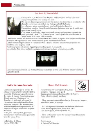 Associations


                                           Les Amis de Saint-Michel
                         L'association «Les Amis de Saint-Michel» est heureuse de pouvoir vous faire
                         découvrir sa chapelle sous un nouveau jour.
                         Des travaux d'éclairages extérieurs ont été réalisés afin de mettre en avant notre belle
                         chapelle, ces travaux ont été faits par l'entreprise EA2I du Sourn.
                         Les éclairages seront surtout allumés pour les fêtes de fin d'années.
                         L'association prend en charge la moitié de cette réalisation ainsi que la mairie que
                         nous remercions vivement.
                         Cette année le pardon fut encore une grande réussite puisque nous avons eu une
                         participation de 190 VTT et 210 marcheurs. L'année prochaine nous fêterons la
                         20ème année de la rando VTT et marche.
    La messe fut animée par la chorale «Les Kaloneu Derv Bro Pondi», le repas a attiré encore énormément
    de monde 400 repas servis, nous remercions nos quatre inséparables cuisiniers.
    Le fest-deiz animé par «Claude et Fanfan» et «Noz a deiz» a ravi tous les danseurs qui étaient très
    nombreux sous un grand soleil.
    Nos trois crêpiers ont satisfait l'appétit gourmand des petits et des grands.
    Un petit clin d'œil à tous les bénévoles également sans qui tout ceci ne serait pas possible.




    L'association vous souhaite de «bonnes fêtes de fin d'année» et nous vous donnons rendez-vous le 30
    septembre 2012.




    Société de chasse Sournaise                              Basket Club Sournais

La réunion organisée par la Société de              En cette nouvelle saison 2011-2012, nous
Chasse Sournaise le 11 Septembre 2011 a            comptons 5 équipes, ainsi que 2
rassemblé 45 chasseurs, pour la remise             équipes en entente avec Pontivy et Noyal-Pontivy.
des cartes de chasse. Ce même jour, s'est          Notre effectif est de 60 membres.
déroulé un repas à l'auberge « La
Tourelle » (à Melrand), offert aux 30                Nous sommes toujours à la recherche de nouveaux joueurs,
cultivateurs mettant à disposition leurs           alors faites passer le message
terres aux chasseurs. Le bureau et son
président rappellent aux promeneurs de               Le club organise comme tous les ans deux animations :
respecter des règles de sécurité les jours         - Une braderie puériculture, le 1er avril 2012.
de chasse.                                         - Un troc et puces, le 16 septembre 2012.
Je me joins à l'association, pour vous
présenter mes meilleurs voeux pour cette             Nous souhaitons à toutes et à tous de bonnes fêtes et une
nouvelle année 2012.                               bonne année 2012.

Le Président de Chasse                             Sportivement
Gabriel POULAIN                                    le Basket Club Sournais
 