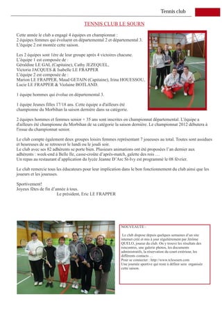 Tennis club

                                      TENNIS CLUB LE SOURN

Cette année le club a engagé 4 équipes en championnat :
2 équipes femmes qui évoluent en départemental 2 et départemental 3.
L’équipe 2 est montée cette saison.

Les 2 équipes sont 1ère de leur groupe après 4 victoires chacune.
L’équipe 1 est composée de :
Géraldine LE GAL (Capitaine), Cathy JEZEQUEL,
Victoria JACQUES & Isabelle LE FRAPPER
L’équipe 2 est composée de :
Marion LE FRAPPER, Maud GETAIN (Capitaine), Irina HOUESSOU,
Lucie LE FRAPPER & Violaine BOTLAND.

1 équipe hommes qui évolue en départemental 3.

1 équipe Jeunes filles 17/18 ans. Cette équipe a d'ailleurs été
championne du Morbihan la saison dernière dans sa catégorie.

2 équipes hommes et femmes senior + 35 ans sont inscrites en championnat départemental. L'équipe a
d'ailleurs été championne du Morbihan de sa catégorie la saison dernière. Le championnat 2012 débutera à
l'issue du championnat senior.

Le club compte également deux groupes loisirs femmes représentant 7 joueuses au total. Toutes sont assidues
et heureuses de se retrouver le lundi ou le jeudi soir.
Le club avec ses 82 adhérents se porte bien. Plusieurs animations ont été proposées l’an dernier aux
adhérents : week-end à Belle Ile, casse-croûte d’après-match, galette des rois …
Un repas au restaurant d’application du lycée Jeanne D’Arc St-Ivy est programmé le 08 février.

Le club remercie tous les éducateurs pour leur implication dans le bon fonctionnement du club ainsi que les
joueurs et les joueuses.

Sportivement!
Joyeux fêtes de fin d’année à tous.
                       Le président, Eric LE FRAPPER




                                                           NOUVEAUTE :

                                                            Le club dispose depuis quelques semaines d’un site
                                                           internet créé et mis à jour régulièrement par Jérôme
                                                           QUELO, joueur du club. On y trouve les résultats des
                                                           rencontres, une galerie photos, les documents
                                                           administratifs, la réservation du court extérieur, les
                                                           différents contacts …
                                                           Pour se connecter : http://www.tclesourn.com
                                                           Une journée sportive qui reste à définir sera organisée
                                                           cette saison.
 