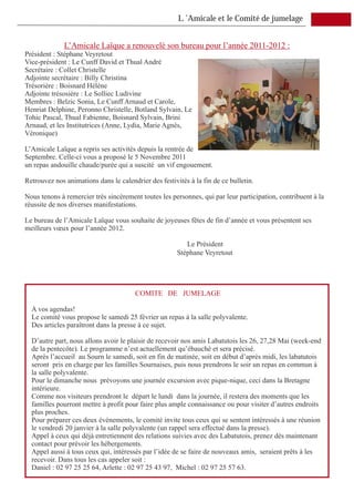 L ’Amicale et le Comité de jumelage


              L’Amicale Laïque a renouvelé son bureau pour l’année 2011-2012 :
Président : Stéphane Veyretout
Vice-président : Le Cunff David et Thual André
Secrétaire : Collet Christelle
Adjointe secrétaire : Billy Christina
Trésorière : Boisnard Hélène
Adjointe trésosière : Le Solliec Ludivine
Membres : Belzic Sonia, Le Cunff Arnaud et Carole,
Henriat Delphine, Peronno Christelle, Botland Sylvain, Le
Tohic Pascal, Thual Fabienne, Boisnard Sylvain, Brini
Arnaud, et les Institutrices (Anne, Lydia, Marie Agnès,
Véronique)

L’Amicale Laïque a repris ses activités depuis la rentrée de
Septembre. Celle-ci vous a proposé le 5 Novembre 2011
un repas andouille chaude/purée qui a suscité un vif engouement.

Retrouvez nos animations dans le calendrier des festivités à la fin de ce bulletin.

Nous tenons à remercier très sincèrement toutes les personnes, qui par leur participation, contribuent à la
réussite de nos diverses manifestations.

Le bureau de l’Amicale Laïque vous souhaite de joyeuses fêtes de fin d’année et vous présentent ses
meilleurs vœux pour l’année 2012.

                                                          Le Président
                                                       Stéphane Veyretout




                                        COMITE DE JUMELAGE

  A vos agendas!
  Le comité vous propose le samedi 25 février un repas à la salle polyvalente.
  Des articles paraîtront dans la presse à ce sujet.

  D’autre part, nous allons avoir le plaisir de recevoir nos amis Labatutois les 26, 27,28 Mai (week-end
  de la pentecôte). Le programme n’est actuellement qu’ébauché et sera précisé.
  Après l’accueil au Sourn le samedi, soit en fin de matinée, soit en début d’après midi, les labatutois
  seront pris en charge par les familles Sournaises, puis nous prendrons le soir un repas en commun à
  la salle polyvalente.
  Pour le dimanche nous prévoyons une journée excursion avec pique-nique, ceci dans la Bretagne
  intérieure.
  Comme nos visiteurs prendront le départ le lundi dans la journée, il restera des moments que les
  familles pourront mettre à profit pour faire plus ample connaissance ou pour visiter d’autres endroits
  plus proches.
  Pour préparer ces deux événements, le comité invite tous ceux qui se sentent intéressés à une réunion
  le vendredi 20 janvier à la salle polyvalente (un rappel sera effectué dans la presse).
  Appel à ceux qui déjà entretiennent des relations suivies avec des Labatutois, prenez dès maintenant
  contact pour prévoir les hébergements.
  Appel aussi à tous ceux qui, intéressés par l’idée de se faire de nouveaux amis, seraient prêts à les
  recevoir. Dans tous les cas appeler soit :
  Daniel : 02 97 25 25 64, Arlette : 02 97 25 43 97, Michel : 02 97 25 57 63.
 