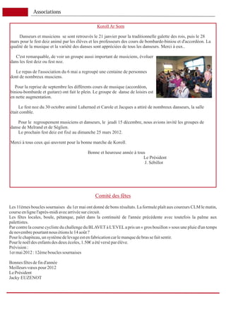 Associations

                                                Koroll Ar Sorn

     Danseurs et musiciens se sont retrouvés le 21 janvier pour la traditionnelle galette des rois, puis le 28
mars pour le fest deiz animé par les élèves et les professeurs des cours de bombarde-biniou et d'accordéon. La
qualité de la musique et la variété des danses sont appréciées de tous les danseurs. Merci à eux..

   C'est remarquable, de voir un groupe aussi important de musiciens, évoluer
dans les fest deiz ou fest noz.

   Le repas de l'association du 6 mai a regroupé une centaine de personnes
dont de nombreux musciens.

  Pour la reprise de septembre les différents cours de musique (accordéon,
biniou-bombarde et guitare) ont fait le plein. Le groupe de danse de loisirs est
en nette augmentation.

     Le fest noz du 30 octobre animé Luherned et Carole et Jacques a attiré de nombreux danseurs, la salle
était comble.

    Pour le regroupement musiciens et danseurs, le jeudi 15 décembre, nous avions invité les groupes de
danse de Melrand et de Séglien.
    Le prochain fest deiz est fixé au dimanche 25 mars 2012.

Merci à tous ceux qui œuvrent pour la bonne marche de Koroll.

                                           Bonne et heureuse année à tous
                                                                        Le Président
                                                                         J. Sébillot




                                               Comité des fêtes

Les 11èmes boucles sournaises du 1er mai ont donné de bons résultats. La formule plaît aux coureurs CLM le matin,
course en ligne l'après-midi avec arrivée sur circuit.
Les fêtes locales, boule, pétanque, palet dans la continuité de l'année précédente avec toutefois la palme aux
palettistes.
Par contre la course cycliste du challenge du BLAVET à L'EVEL a pris un « gros bouillon » sous une pluie d'un temps
de novembre pourtant nous étions le 14 août ?
Pour le chapiteau, un système de levage est en fabrication car le manque de bras se fait sentir.
Pour le noël des enfants des deux écoles, 1.50€ a été versé par élève.
Prévision :
1er mai 2012 : 12ème boucles sournaises

Bonnes fêtes de fin d'année
Meilleurs vœux pour 2012
Le Président
Jacky EUZENOT
 