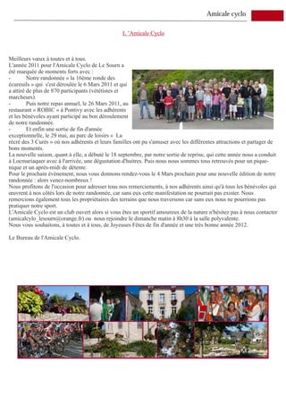 Amicale cyclo

                                                  L ’Amicale Cyclo



Meilleurs vœux à toutes et à tous.
L'année 2011 pour l'Amicale Cyclo de Le Sourn a
été marquée de moments forts avec :
-        Notre randonnée « la 16ème ronde des
écureuils » qui s'est déroulée le 6 Mars 2011 et qui
a attiré de plus de 870 participants (vététistes et
marcheurs).
-        Puis notre repas annuel, le 26 Mars 2011, au
restaurant « ROBIC » à Pontivy avec les adhérents
et les bénévoles ayant participé au bon déroulement
de notre randonnée.
-        Et enfin une sortie de fin d'année
exceptionnelle, le 29 mai, au parc de loisirs « La
récré des 3 Curés » où nos adhérents et leurs familles ont pu s'amuser avec les différentes attractions et partager de
bons moments.
La nouvelle saison, quant à elle, a débuté le 18 septembre, par notre sortie de reprise, qui cette année nous a conduit
à Locmariaquer avec à l'arrivée, une dégustation d'huitres. Puis nous nous sommes tous retrouvés pour un pique-
nique et un après-midi de détente.
Pour le prochain évènement, nous vous donnons rendez-vous le 4 Mars prochain pour une nouvelle édition de notre
randonnée : alors venez-nombreux !
Nous profitons de l'occasion pour adresser tous nos remerciements, à nos adhérents ainsi qu'à tous les bénévoles qui
œuvrent à nos côtés lors de notre randonnée, car sans eux cette manifestation ne pourrait pas exister. Nous
remercions également tous les propriétaires des terrains que nous traversons car sans eux nous ne pourrions pas
pratiquer notre sport.
L'Amicale Cyclo est un club ouvert alors si vous êtes un sportif amoureux de la nature n'hésitez pas à nous contacter
(amicalcylo_lesourn@orange.fr) ou nous rejoindre le dimanche matin à 8h30 à la salle polyvalente.
Nous vous souhaitons, à toutes et à tous, de Joyeuses Fêtes de fin d'année et une très bonne année 2012.

Le Bureau de l'Amicale Cyclo.
 