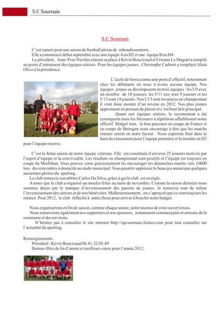 S.C Sournais




                                              S.C Sournais

     C’est reparti pour une saison de football pleine de rebondissements .
     Elle a commencé début septembre avec une équipe A en D2 et une équipe B en D4 .
     Le président , Jean-Yves Nicolas a laissé sa place à Kévin Boucicaud et Erwann Le Maguet a rempilé
au poste d’entraineur des équipes séniors. Pour les équipes jeunes , Christophe Cadoret a remplacé Alain
Olivo à la présidence.

                                                    L’école de foot a connu une perte d’effectif, notamment
                                             chez les débutants où nous n’avons aucune équipe. Nos
                                             équipes jeunes se décomposent en trois équipes : les U9 avec
                                             un nombre de 10 joueurs, les U11 eux sont 9 joueurs et les
                                             U13 sont 14 joueurs. Nos U13 sont invaincus en championnat
                                             il vont donc monter d’un niveau en 2012. Nos plus jeunes
                                             apprennent en prenant du plaisir et c’est bien là le principal.
                                                       Quant aux équipes séniors, le recrutement a été
                                             conséquent mais les blessures à répétition affaiblissent notre
                                             effectif. Malgré tout, le bon parcours en coupe de France et
                                             en coupe de Bretagne nous encourage à dire que les matchs
                                             retours seront en notre faveur . Nous espérons finir dans le
                                             haut du classement pour l’équipe première et la montée en D3
pour l’équipe réserve.

     C’est la 4ème saison de notre équipe vétérans. Elle est constituée d environ 25 joueurs motivés par
l’esprit d’équipe et la convivialité. Les résultats en championnat sont positifs et l’équipe est toujours en
coupe du Morbihan. Vous pouvez venir gracieusement les encourager les dimanches matins vers 10h00
lors des rencontres à domicile au stade municipal. Vous pourrez apprécier le beau jeu animé par quelques
anciennes gloires du sporting .
    Le club remercie son arbitre Carlos Da Silva, grâce à qui le club est en règle.
    A noter que le club a organisé un moules frites au mois de novembre. Comme la saison dernière nous
sommes déçus par le manque d’investissement des parents de jeunes. Je remercie tout de même
l’investissement des séniors et de nos bénévoles. Malheureusement, on s’aperçoit que ce sont toujours les
mêmes. Pour 2012, le club réfléchit à autre chose pour arriver à boucler notre budget.

    Nous organiserons en fin de saison, comme chaque année, notre tournoi de sixte ouvert à tous.
    Nous remercions également nos supporters et nos sponsors, notamment commerçants et artisans de la
commune et des environs.
       N’hésitez pas à consulter le site internet http://spcsournais.footeo.com pour tout connaître sur
l’actualité du sporting.
　
Renseignements :
     Président : Kévin Boucicaud 06.81.22.05.89
     Bonnes fêtes de fin d’année et meilleurs vœux pour l’année 2012.
 