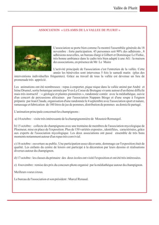 Vallée de Plurit




                    ASSOCIATION « LES AMIS DE LA VALLEE DE PLURIT »




                                 L'association se porte bien comme l'a montré l'assemblée générale du 18
                                 novembre : forte participation. 45 personnes soit 90% des adhérents , 8
                                 adhésions nouvelles, un bureau élargi à Gilbert et Dominique Le Flohic,
                                 très bonne ambiance dans le cadre très bien adapté à une AG : la maison
                                 des associations, en présence de Mr Le Maire

                               L'activité principale de l'association c'est l'entretien de la vallée. Cette
                               année les bénévoles sont intervenus 5 fois le samedi matin (plus des
interventions individuelles fréquentes). Grâce au travail de tous la vallée est devenue un lieu de
promenade très apprécié.

Les animations ont été nombreuses : repas à emporter, pique nique dans la vallée animé par André et
Irène Drumel, sortie botanique animée par Yves Le Coeur de Bretagne vivante autour d'un thème difficile
mais très instructif : « géologie et plantes pionnières », randonnée contée avec la médiathèque, suivie
d'un concert de percussions africaines par l'association Nappam Béogo et d'une soupe à l'oignon
préparée par Jean Claude, organisation d'une randonnée le 4 septembre avec l'association sport et nature,
ramassage et fabrication de 180 litres de jus de pommes, distribution de pommes au domicile partagé.

L'animation principale concernait les champignons :

a) 14 octobre : visite très intéressante de la champignonnière de Moustoir Remungol.

b) 15 octobre : collecte de champignons avec une trentaine de membres de l'association mycologique de
Ploemeur, mise en place de l'exposition. Plus de 150 variétés exposées , identifiées, caractérisées, grâce
aux experts de l'association mycologique. Les deux associations ont passé ensemble de très bons
moments notamment autour d'un repas très convivial.

c) 16 octobre : ouverture au public. Une participation assez décevante, dommage car l'exposition était de
qualité. Les enfants du centre de loisirs ont participé à la décoration par leurs dessins et réalisations
diverses autour du champignon.

d) 17 octobre : les classes du primaire des deux écoles ont visité l'exposition et ont été très intéressées.

e) 4 novembre : remise des prix du concours photo organisé par la médiathèque autour du champignon.

Meilleurs voeux à tous.

Le bureau de l'association et son président : Marcel Renaud.
 