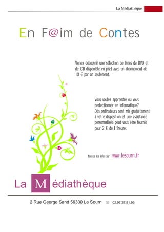 La Médiathèque




En F@im de Contes

                      Venez découvrir une sélection de livres de DVD et
                      de CD disponible en prêt avec un abonnement de
                      10 € par an seulement.




                                    Vous voulez apprendre ou vous
                                    perfectionner en informatique?
                                    Des ordinateurs sont mis gratuitement
                                    à votre disposition et une assistance
                                    personnalisée peut vous être fournie
                                    pour 2 € de l ’heure.




                              toutes les infos sur   www.lesourn.fr



La M édiathèque
  2 Rue George Sand 56300 Le Sourn                   02.97.27.81.96
 