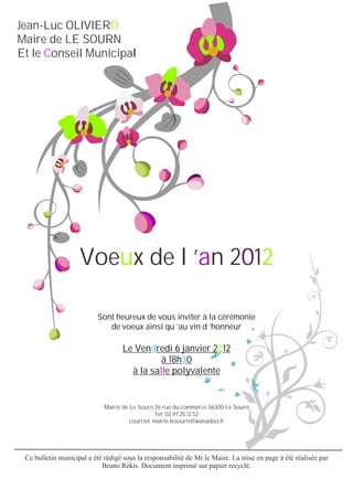 Jean-Luc OLIVIERO
Maire de LE SOURN
Et le Conseil Municipal




                    Voeux de l ’an 2012

                          Sont heureux de vous inviter à la cérémonie
                             de voeux ainsi qu ’au vin d ’honneur

                                   Le Vendredi 6 janvier 2012
                                             à 18h30
                                     à la salle polyvalente


                             Mairie de Le Sourn 26 rue du commerce 56300 Le Sourn
                                                  Tel: 02.97.25.12.52
                                       courriel: mairie.lesourn@wanadoo.fr




 Ce bulletin municipal a été rédigé sous la responsabilité de Mr le Maire. La mise en page à été réalisée par
                            Bruno Rekis. Document imprimé sur papier recyclé.
 