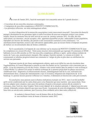 Le mot du maire


                                                 Le mot du maire

       Au cours de l'année 2011, l'activité municipale s'est concentrée autour de 3 grands dossiers :
- L'ouverture de nos nouvelles structures communales,
- L'intégration de nouvelles compétences à PONTIVY COMMUNAUTE,
- Les premières réflexions sur notre aménagement urbain.

        La mise à disposition de la maison des associations à notre mouvement associatif, l'ouverture du domicile
partagé à destination de nos personnes âgées et enfin l'ouverture du nouveau restaurant scolaire à nos jeunes
enfants, furent les moments forts de notre activité au cours du premier semestre 2011. En effet, dès leur
achèvement, ces structures ont été occupées, elles apportent aujourd'hui un plus indiscutable à notre population,
répondant aux besoins des familles, des parents et des associations sournaises (voire extérieures). Un
autofinancement important, associé à des subventions appréciables, puis un recours limité à l'emprunt ont permis
de réaliser ces investissements dans de bonnes conditions.

       Sur le second point, il m'importe de vous informer sur la situation de PONTIVY COMMUNAUTE dont
les compétences ne cessent d'évoluer . Notre jeune structure intercommunale qui regroupe 24 communes et 48500
habitants s'est en effet enrichie en 2011 des nouvelles compétences définies ci après : petite enfance (enfants de
moins de 3 ans), eau, assainissement, transport, fibre optique, fourrière animale. Le constat est évident : la
communauté se substitue progressivement aux communes et intègre de plus en plus dans ses attributions les
services aux personnes.

         S'agissant ensuite de nos futurs aménagements urbains, après avoir défini les sens de circulation dans
l'agglomération, le Conseil Municipal se penche en cette fin d'année sur les 2 premières voies concernées par ce
projet : la rue du centenaire et la rue des rosiers ; d'autres voies seront traitées dans les années à venir au bourg et
à Saint Michel. Le cabinet CEA assure la maîtrise technique de ce premier projet dont les phases successives
s'établissent ainsi : diagnostics et enfouissements réseaux, réaménagement total de la voie, réalisation des
cheminements doux, examen des stationnements ( rues et riverains), intégration des dispositions de la loi
handicap. Ce premier dossier pourrait s'effectuer en 2 tranches, évidemment en fonction des coûts prévisionnels.

         En conclusion, nous pensons aussi à d'autres réalisations et projets sur 2012, mais il est fort probable
qu'ils seront conditionnés par les suites d'une grave crise financière qui nous touchera sans aucun doute. Nous
devrons adapter notre situation, mais aussi être porteurs d'espoirs et de projets surtout afin de soutenir la
croissance, donc l'activité, donc l'emploi. Notre avenir dépend de la situation nationale, il dépend aussi de notre
volonté d'atteindre certains objectifs que nous nous fixons : la poursuite de notre développement, l'affirmation de
liens forts au sein de notre commune, puis l'exercice d'une solidarité active dans notre collectivité.

               Je souhaite à chacun d'entre vous de bonnes fêtes de fin d'année,
               et mes meilleurs voeux de bonne et heureuse année 2012.


                                                                                                Le Maire




                                                                                          Jean Luc OLIVIERO
 