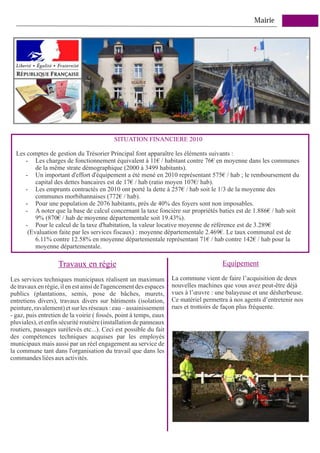 Mairie




                                           SITUATION FINANCIERE 2010

  Les comptes de gestion du Trésorier Principal font apparaître les éléments suivants :
     - Les charges de fonctionnement équivalent à 11€ / habitant contre 76€ en moyenne dans les communes
         de la même strate démographique (2000 à 3499 habitants).
     - Un important d'effort d'équipement a été mené en 2010 représentant 575€ / hab ; le remboursement du
         capital des dettes bancaires est de 17€ / hab (ratio moyen 107€/ hab).
     - Les emprunts contractés en 2010 ont porté la dette à 257€ / hab soit le 1/3 de la moyenne des
         communes morbihannaises (772€ / hab).
     - Pour une population de 2076 habitants, près de 40% des foyers sont non imposables.
     - A noter que la base de calcul concernant la taxe foncière sur propriétés baties est de 1.886€ / hab soit
         9% (870€ / hab de moyenne départementale soit 19.43%).
     - Pour le calcul de la taxe d'habitation, la valeur locative moyenne de référence est de 3.289€
      (Evaluation faite par les services fiscaux) : moyenne départementale 2.469€. Le taux communal est de
         6.11% contre 12.58% en moyenne départementale représentant 71€ / hab contre 142€ / hab pour la
         moyenne départementale.

                   Travaux en régie                                                   Equipement

Les services techniques municipaux réalisent un maximum            La commune vient de faire l’acquisition de deux
de travaux en régie, il en est ainsi de l'agencement des espaces   nouvelles machines que vous avez peut-être déjà
publics (plantations, semis, pose de bâches, murets,               vues à l’œuvre : une balayeuse et une désherbeuse.
entretiens divers), travaux divers sur bâtiments (isolation,       Ce matériel permettra à nos agents d’entretenir nos
peinture, ravalement) et sur les réseaux : eau – assainissement    rues et trottoirs de façon plus fréquente.
- gaz, puis entretien de la voirie ( fossés, point à temps, eaux
pluviales), et enfin sécurité routière (installation de panneaux
routiers, passages surélevés etc...). Ceci est possible du fait
des compétences techniques acquises par les employés
municipaux mais aussi par un réel engagement au service de
la commune tant dans l'organisation du travail que dans les
commandes liées aux activités.
 