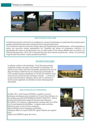 Travaux et commisions




                                        RESTAURANT SCOLAIRE

Le fonctionnement de ce bel outil, ouvert depuis les vacances de printemps, est maintenant bien maîtrisé après
quelques ajustements nécessaires, tant par les élèves que par le personnel.
Une commission nutrition a été mise en place après une formation par une diététicienne, afin de répondre au
mieux aux nouvelles normes nutrionnelles sur l’équilibre des menus en restauration collective. La
présentation des menus se fait désormais avec un code couleur (cf les menus affichés dans les écoles). Les
effectifs fluctuent entre 130 et 150, en fonction des jours de la semaine et parfois des...menus. Un travail qui
exige de la part des enfants : respect, propreté et politesse.


                                          PLATEAU SCOLAIRE:

  Le plateau scolaire a été réaménagé : Il est désormais presque
  totalement enrobé, une partie sera enherbée au printemps. Un
  portail et une clôture sécurisent l'ensemble, permettant de recevoir
  dans de bonnes conditions tous les enfants de la maternelle au
  CM2, pendant la pause méridienne et l'ALSH. Du mobilier et des
  tracés de jeux (terrain de foot, de basket, marelle, …) seront mis
  en place prochainement. Quelques arbres entre le restaurant et
  l'école seront supprimés en attendant un futur réaménagement
  d'ensemble.



                   MOUVEMENTS DU PERSONNEL

 En Mars 2011, Jean François DANIEL a quitté les services
 techniques municipaux pour rejoindre le C.G.des Côtes d'Armor, il a
 été remplacé par David GUIDARD de NOYAL PONTIVY ; David
 est plus particulièrement chargé de l'entretien des bâtiments.
 Par ailleurs, la Commune a signé plusieurs contrats aidés avec l'État
 et le Conseil général du Morbihan : 4 emplois aidés sont donc
 effectifs ce jour au sein de notre commune :
 -Bruno REKIS, nouvel animateur multimédia,
 -Benjamin MOY et Lionel CONNAN, agents affectés aux espaces
 verts,
 -Marie Lise KERVIO, agent de service.
 
