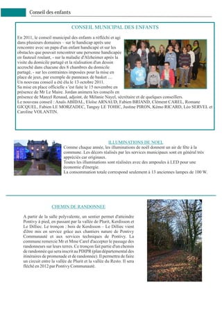 Conseil des enfants

                               CONSEIL MUNICIPAL DES ENFANTS
En 2011, le conseil municipal des enfants a réfléchi et agi
dans plusieurs domaines – sur le handicap après une
rencontre avec un papa d'un enfant handicapé et sur les
obstacles que pouvait rencontrer une personne handicapée
en fauteuil roulant, - sur la maladie d'Alzheimer après la
visite du domicile partagé et la réalisation d'un dessin
accroché dans chacune des 8 chambres du domicile
partagé, - sur les contraintes imposées pour la mise en
place de jeux, par exemple de panneaux de basket ....
Un nouveau conseil a été élu le 13 octobre 2011.
Sa mise en place officielle s 'est faite le 15 novembre en
présence de Mr Le Maire. Jordan animera les conseils en
présence de Marcel Renaud, adjoint, de Mélanie Nayel, sécrétaire et de quelques conseillers.
Le nouveau conseil : Anaïs ABIDAL, Eloïse ARNAUD, Fabien BRIAND, Clément CAREL, Romane
GICQUEL, Fabien LE MORZADEC, Tanguy LE TOHIC, Justine PIRON, Kémo RICARD, Léo SERVEL et
Caroline VOLANTIN.




                                                    ILLUMINATIONS DE NOEL
                          Comme chaque année, les illuminations de noël donnent un air de fête à la
                          commune. Les décors réalisés par les services municipaux sont en général très
                          appréciés car originaux.
                          Toutes les illuminations sont réalisées avec des ampoules à LED pour une
                          économie d'énergie.
                          La consommation totale correspond seulement à 13 anciennes lampes de 100 W.




                   CHEMIN DE RANDONNEE

  A partir de la salle polyvalente, un sentier permet d'atteindre
  Pontivy à pied, en passant par la vallée de Plurit, Kerdisson et
  Le Dilliec. Le tronçon : bois de Kerdisson – Le Dilliec vient
  d'être mis en service grâce aux chantiers nature de Pontivy
  Communauté et aux services techniques de Pontivy. La
  commune remercie Mr et Mme Carel d'accepter le passage des
  randonneurs sur leurs terres. Ce tronçon fait partie d'un chemin
  de randonnée qui sera inscrit au PDIPR (plan départemental des
  itinéraires de promenade et de randonnée). Il permettra de faire
  un circuit entre la vallée de Plurit et la vallée du Resto. Il sera
  fléché en 2012 par Pontivy Communauté.
 
