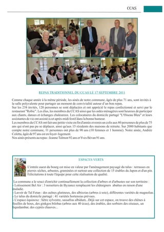 CCAS




                     REPAS TRADITIONNEL DU CCAS LE 17 SEPTEMBRE 2011

Comme chaque année à la même période, les ainés de notre commune, âgés de plus 71 ans, sont invités à
la salle polyvalente pour partager un moment de convivialité autour d’un bon repas.
Sur les 238 invités, 120 personnes se sont déplacées et ont apprécié le repas confectionné et servi par le
restaurant "Robic". Les élus, les membres du CCAS ainsi que les aides ménagères sont heureux de participer
aux chants, danses et échanges chaleureux. Les colocataires du domicile partagé "L'Oiseau Bleu" et leurs
assistantes de vie ont assisté à cet après-midi festif dans la bonne humeur.
Les membres du CCAS ont fait une petite visite en fin d'année et remis un colis aux 80 personnes de plus de 75
ans qui n'ont pas pu se déplacer, ainsi qu'aux 15 résidents des maisons de retraite. Sur 2080 habitants que
compte notre commune, 11 personnes ont plus de 90 ans (10 femmes et 1 homme). Notre ainée, Andrée
Coletta, âgée de 97 ans est en foyer- logement.
Nos ainés présents au repas : Jeanne Talmon 92 ans et Yves Bévan 91 ans.




                                                    ESPACES VERTS

            L'entrée ouest du bourg est mise en valeur par l'aménagement paysagé du talus : terrasses en
            pierres sèches, arbustes, graminées et surtout une collection de 15 érables du Japon et d'un pin.
            Félicitations à toute l'équipe pour cette réalisation de qualité.

 La commune a le souci d'enrichir continuellement la collection d'arbres et d'arbustes sur son territoire :
- Lotissement Bel Air : 3 noisetiers de Byzance remplacent les châtaigners abattus en raison d'une
maladie.
- Lavoir de Tal Fetan : des aulnes glutineux, des albizzias (arbres à soie), différentes variétés de magnolias.
- Le talus du domicile partagé : 41 variétés hortensias prévues.
- L'espace équinoxe : hêtre sylvestre, sassafras albidum...Déjà sur cet espace, on trouve des chênes à
feuilles de houx, des ginkgos bilobas (arbres aux 40 écus), des érables, des sorbiers des oiseaux, un
liquidambar, des cyprès chauves...
 