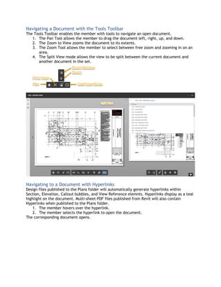 Navigating a Document with the Tools Toolbar
The Tools Toolbar enables the member with tools to navigate an open document.
1. The Pan Tool allows the member to drag the document left, right, up, and down.
2. The Zoom to View zooms the document to its extents.
3. The Zoom Tool allows the member to select between free zoom and zooming in on an
area.
4. The Split View mode allows the view to be split between the current document and
another document in the set.
Navigating to a Document with Hyperlinks
Design files published to the Plans folder will automatically generate hyperlinks within
Section, Elevation, Callout bubbles, and View Reference elemnts. Hyperlinks display as a teal
highlight on the document. Multi-sheet PDF files published from Revit will also contain
Hyperlinks when published to the Plans folder.
1. The member hovers over the hyperlink.
2. The member selects the hyperlink to open the document.
The corresponding document opens.
 