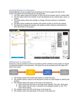 Accessing Markups to a Document
Existing Markups can be accessed from the Markups list from the upper-left side of the
screen. The panel will list all Markups for the document.
1. The Filter option allows the member to filter the list by member and/or creation date.
2. The Sort option allows the member to sort the Markups list by creation date, status, or
creator.
3. The Status option allows the member to change a Private markup to a Published
markup.
4. The Menu button enables the member with options to Edit or Archive the markup.
5. The Paperclip enables the member with options to Add or Remove Attachments to
other documents in the project.
Adding Issues to a Document
Issues are a way to provoke an action to be taken by other members of the project to resolve
an identified problem in the document. The Issues list can be accessed from the upper-left
side of the screen.
1. The member selects the Create Issue button to create the issue.
2. The member selects a place on the document to insert an Issue Pushpin to identify the
problem.
3. The member selects the status of the issue in the Issues list.
a. Draft means that the issue is not ready to be released. The color will be gray.
b. Open means that the issue is released to the assigned member or role. The
color will be yellow.
4. The member enters the Title of the issue in the Issues list.
5. The member enters the Description of the issue in the Issues list.
Draft
Creator Adds
Issue
Open
Creator
Assigns Issue
Answered
Assignee
Replies to Issue
Creator
Closes Issue
 