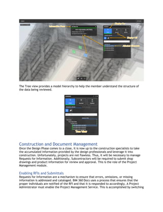 The Tree view provides a model hierarchy to help the member understand the structure of
the data being reviewed.
Construction and Document Management
Once the Design Phase comes to a close, it is now up to the construction specialists to take
the accumulated information provided by the design professionals and leverage it into
construction. Unfortunately, projects are not flawless. Thus, it will be necessary to manage
Requests for Information. Additionally, Subcontractors will be required to submit shop
drawings and product information for review and approval. This is the role of the Project
Management module.
Enabling RFIs and Submittals
Requests for Information are a mechanism to ensure that errors, omissions, or missing
information is addressed and cataloged. BIM 360 Docs uses a process that ensures that the
proper individuals are notified of the RFI and that it is responded to accordingly. A Project
Administrator must enable the Project Management Service. This is accomplished by switching
 