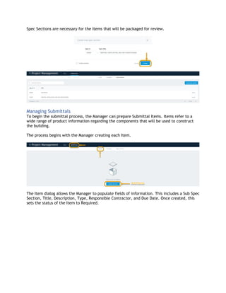 Spec Sections are necessary for the Items that will be packaged for review.
Managing Submittals
To begin the submittal process, the Manager can prepare Submittal Items. Items refer to a
wide range of product information regarding the components that will be used to construct
the building.
The process begins with the Manager creating each Item.
The Item dialog allows the Manager to populate fields of information. This includes a Sub Spec
Section, Title, Description, Type, Responsible Contractor, and Due Date. Once created, this
sets the status of the Item to Required.
 