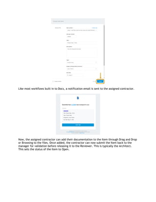 Like most workflows built in to Docs, a notification email is sent to the assigned contractor.
Now, the assigned contractor can add their documentation to the Item through Drag and Drop
or Browsing to the files. Once added, the contractor can now submit the Item back to the
manager for validation before releasing it to the Reviewer. This is typically the Architect.
This sets the status of the Item to Open.
 
