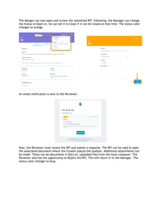 The Manger can now open and review the submitted RFI. Following, the Manager can change
the Status to Open or, he can set it to Close if it can be closed at that time. The status color
changes to orange.
An email notification is sent to the Reviewer.
Now, the Reviewer must review the RFI and submit a response. The RFI can be used to open
the associated document where the Creator placed the pushpin. Additional attachments can
be made. These can be documents in Docs or, uploaded files from the local computer. The
Reviewer also has the opportunity to Reject the RFI. This will return it to the Manager. The
status color changes to blue.
 