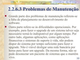 2.2.6.3 Problemas de Manutenção Grande parte dos problemas de manutenção referem-se a falta de planejamento no desenvolvimento do software. Outra parte refere-se às dificuldades operacionais. Por exemplo, para fazer o upgrade de um sistema talvez seja necessário torná-lo indisponível por algum tempo. Por outro lado, algumas aplicações, como aplicações financeiras e sistemas de suporte à vida, não podem dispor do sistema por tempo suficiente para fazer o upgrade. Não é viável desligar uma rede bancária por horas para fazer um upgrade. Da mesma forma, não se pode desonectar um paciente de sistemas que o mantêm vivo. 