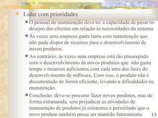 Lidar com prioridades   O pessoal de manutenção deve ter a capacidade de pesar os desejos dos clientes em relação às necessidades do sistema. Às vezes uma empresa gasta tanto com manutenção que não pode dispor de recursos para o desenvolvimento de novos produtos. Ao contrário, às vezes uma empresa está tão preocupada com o desenvolvimento de novos produtos que  não gasta tempo e recursos suficientes com cada uma das fases do desenvolvimento de software. Com isso, o produto não é documentado de forma eficiente, levando a dificuldades na manutenção. Conclusão: deve-se procurar fazer novos produtos, mas de forma estruturada, sem prejudicar as atividades de manutenção de produtos já existentes e permitindo que o novo produto também possa ser mantido futuramente. 