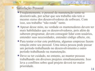 Satisfação Pessoal Freqüentemente, o pessoal da manutenção sente-se desmotivado, por achar que seu trabalho não tem o mesmo  status  dos desenvolvedores de software. Com isso, seu trabalho “não rende” tanto. Apesar desse mito, na verdade os mantenedores devem ter mais habilidades que os desenvolvedores, pois além de saberem programar, devem conseguir lidar com usuários, entender suas necessidades, entender código alheio, etc. Para tentar evitar este problema, algumas empresas fazem rotação entre seu pessoal. Uma única pessoa pode passar um período trabalhando no desenvolvimento e outro período trabalhando na manutenção. Deve-se ter cuidado, no entanto, ao manter pessoas trabalhando em diversos projetos simultaneamente. Isso leva a conflitos sobre qual projeto deverá ter maior prioridade. 