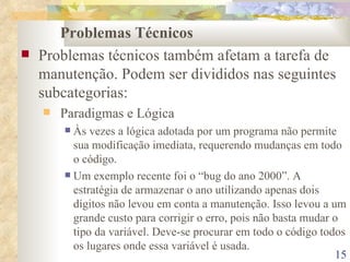 Problemas Técnicos Problemas técnicos também afetam a tarefa de manutenção. Podem ser divididos nas seguintes subcategorias: Paradigmas e Lógica Às vezes a lógica adotada por um programa não permite sua modificação imediata, requerendo mudanças em todo o código. Um exemplo recente foi o “bug do ano 2000”. A estratégia de armazenar o ano utilizando apenas dois dígitos não levou em conta a manutenção. Isso levou a um grande custo para corrigir o erro, pois não basta mudar o tipo da variável. Deve-se procurar em todo o código todos os lugares onde essa variável é usada. 