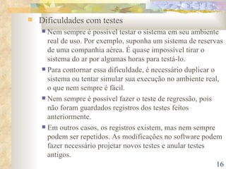 Dificuldades com testes Nem sempre é possível testar o sistema em seu ambiente real de uso. Por exemplo, suponha um sistema de reservas de uma companhia aérea. É quase impossível tirar o sistema do ar por algumas horas para testá-lo. Para contornar essa dificuldade, é necessário duplicar o sistema ou tentar simular sua execução no ambiente real, o que nem sempre é fácil. Nem sempre é possível fazer o teste de regressão, pois não foram guardados registros dos testes feitos anteriormente. Em outros casos, os registros existem, mas nem sempre podem ser repetidos. As modificações no software podem fazer necessário projetar novos testes e anular testes antigos. 