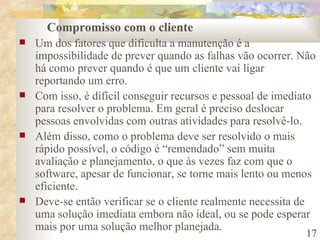 Compromisso com o cliente Um dos fatores que dificulta a manutenção é a impossibilidade de prever quando as falhas vão ocorrer. Não há como prever quando é que um cliente vai ligar reportando um erro. Com isso, é difícil conseguir recursos e pessoal de imediato para resolver o problema. Em geral é preciso deslocar pessoas envolvidas com outras atividades para resolvê-lo. Além disso, como o problema deve ser resolvido o mais rápido possível, o código é “remendado” sem muita avaliação e planejamento, o que às vezes faz com que o software, apesar de funcionar, se torne mais lento ou menos eficiente. Deve-se então verificar se o cliente realmente necessita de uma solução imediata embora não ideal, ou se pode esperar mais por uma solução melhor planejada. 