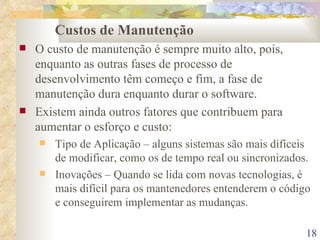 Custos de Manutenção O custo de manutenção é sempre muito alto, pois, enquanto as outras fases de processo de desenvolvimento têm começo e fim, a fase de manutenção dura enquanto durar o software. Existem ainda outros fatores que contribuem para aumentar o esforço e custo: Tipo de Aplicação – alguns sistemas são mais difíceis de modificar, como os de tempo real ou sincronizados. Inovações – Quando se lida com novas tecnologias, é mais difícil para os mantenedores entenderem o código e conseguirem implementar as mudanças. 