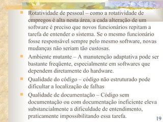Rotatividade de pessoal – como a rotatividade de empregos é alta nesta área, a cada alteração de um software é preciso que novos funcionários repitam a tarefa de entender o sistema. Se o mesmo funcionário fosse responsável sempre pelo mesmo software, novas mudanças não seriam tão custosas. Ambiente mutante – A manutenção adaptativa pode ser bastante freqüente, especialmente em softwares que dependem diretamente do hardware. Qualidade do código – código não estruturado pode dificultar a localização de falhas Qualidade de documentação – Código sem documentação ou com documentação ineficiente eleva substancialmente a dificuldade de entendimento, praticamente impossibilitando essa tarefa. 
