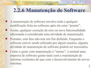 2.2.6 Manutenção de Software A manutenção de software envolve toda e qualquer modificação feita no software após ele estar “pronto”.  Assim, qualquer correção de erro ou nova funcionalidade adicionada é considerada uma atividade de manutenção. Portanto, esta fase não tem um fim definido. Enquanto o software estiver sendo utilizado por algum usuário, alguma atividade de manutenção de software poderá ser necessária. Como o gasto com manutenção é “eterno”, é normal uma empresa de software gastar mais com a manutenção de sistemas existentes do que com o desenvolvimento de novos sistemas. 