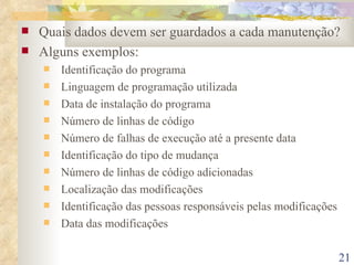 Quais dados devem ser guardados a cada manutenção? Alguns exemplos: Identificação do programa Linguagem de programação utilizada Data de instalação do programa Número de linhas de código Número de falhas de execução até a presente data Identificação do tipo de mudança Número de linhas de código adicionadas Localização das modificações Identificação das pessoas responsáveis pelas modificações Data das modificações 