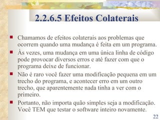 2.2.6.5 Efeitos Colaterais Chamamos de efeitos colaterais aos problemas que ocorrem quando uma mudança é feita em um programa. Às vezes, uma mudança em uma única linha de código pode provocar diversos erros e até fazer com que o programa deixe de funcionar. Não é raro você fazer uma modificação pequena em um trecho do programa, e acontecer erro em um outro trecho, que aparentemente nada tinha a ver com o primeiro. Portanto, não importa quão simples seja a modificação. Você TEM que testar o software inteiro novamente. 