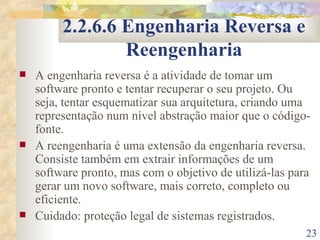 2.2.6.6 Engenharia Reversa e Reengenharia A engenharia reversa é a atividade de tomar um software pronto e tentar recuperar o seu projeto. Ou seja, tentar esquematizar sua arquitetura, criando uma representação num nível abstração maior que o código-fonte. A reengenharia é uma extensão da engenharia reversa. Consiste também em extrair informações de um software pronto, mas com o objetivo de utilizá-las para gerar um novo software, mais correto, completo ou eficiente. Cuidado: proteção legal de sistemas registrados. 