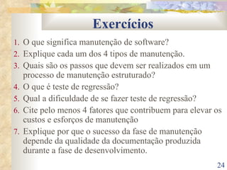 Exercícios O que significa manutenção de software? Explique cada um dos 4 tipos de manutenção. Quais são os passos que devem ser realizados em um processo de manutenção estruturado? O que é teste de regressão? Qual a dificuldade de se fazer teste de regressão? Cite pelo menos 4 fatores que contribuem para elevar os custos e esforços de manutenção Explique por que o sucesso da fase de manutenção depende da qualidade da documentação produzida durante a fase de desenvolvimento. 