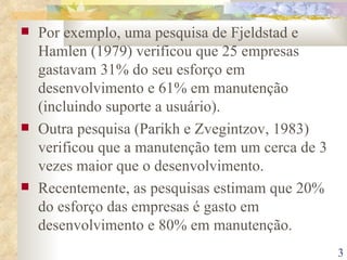 Por exemplo, uma pesquisa de Fjeldstad e Hamlen (1979) verificou que 25 empresas gastavam 31% do seu esforço em desenvolvimento e 61% em manutenção (incluindo suporte a usuário). Outra pesquisa (Parikh e Zvegintzov, 1983) verificou que a manutenção tem um cerca de 3 vezes maior que o desenvolvimento. Recentemente, as pesquisas estimam que 20% do esforço das empresas é gasto em desenvolvimento e 80% em manutenção. 