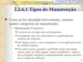 2.2.6.1 Tipos de Manutenção Como já foi abordado brevemente, existem quatro categorias de manutenção: Manutenção Corretiva Consiste em corrigir erros do programa. Geralmente são erros descobertos e reportados por usuários do software. Em alguns casos, o erro é pequeno e é corrigido por meio de simples reparos. Em outros casos, quando o problema exige um tempo maior, pode ser feito algum ‘reparo temporário’, sendo o erro corrigido completa e adequadamente apenas em uma nova versão do software. 
