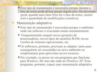 Este tipo de manutenção é necessária porque mesmo a fase de testes pode deixar passar algum erro. De um modo geral, quando mais bem feita for a fase de testes, menor será a quantidade de modificações corretivas. Manutenção adaptativa Este tipo de manutenção é necessária porque o ambiente onde um software é executado muda constantemente. Frequentemente surgem novas gerações de processadores, novos tipos de memória RAM, novas versões de sistemas operacionais, etc. Os softwares, portanto, precisam se adaptar, tanto para conseguirem ser executados no novo ambiente ou simplesmente para aproveitar novos recursos. Por exemplo, eu posso ter um programa que funciona para  Windows Me  mas não roda no  Windows XP . Esse programa, portanto, requer uma manutenção adaptativa 