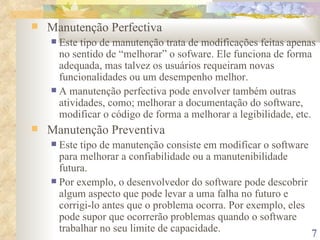 Manutenção Perfectiva Este tipo de manutenção trata de modificações feitas apenas no sentido de “melhorar” o sofware. Ele funciona de forma adequada, mas talvez os usuários requeiram novas funcionalidades ou um desempenho melhor. A manutenção perfectiva pode envolver também outras atividades, como; melhorar a documentação do software, modificar o código de forma a melhorar a legibilidade, etc. Manutenção Preventiva Este tipo de manutenção consiste em modificar o software para melhorar a confiabilidade ou a manutenibilidade futura. Por exemplo, o desenvolvedor do software pode descobrir algum aspecto que pode levar a uma falha no futuro e corrigi-lo antes que o problema ocorra. Por exemplo, eles pode supor que ocorrerão problemas quando o software trabalhar no seu limite de capacidade. 